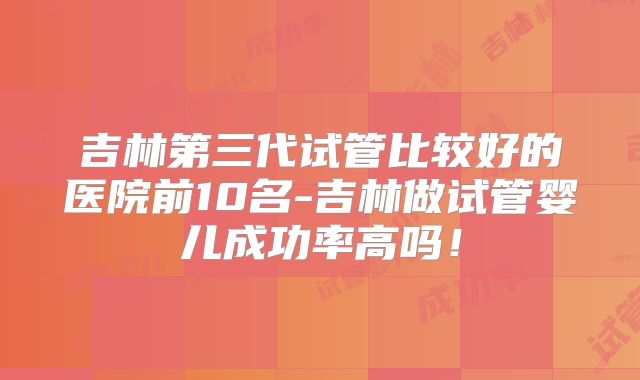 吉林第三代试管比较好的医院前10名-吉林做试管婴儿成功率高吗!