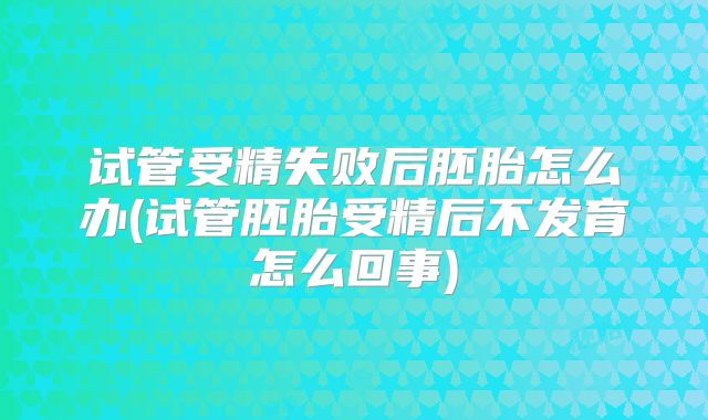 试管受精失败后胚胎怎么办(试管胚胎受精后不发育怎么回事)