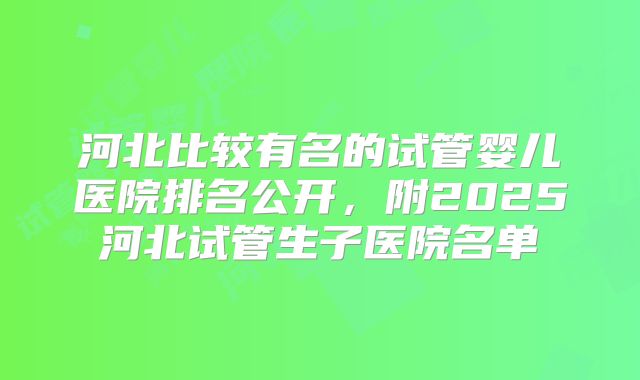 河北比较有名的试管婴儿医院排名公开，附2025河北试管生子医院名单