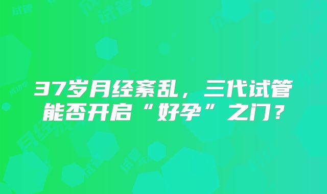 37岁月经紊乱，三代试管能否开启“好孕”之门？
