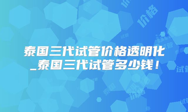 泰国三代试管价格透明化_泰国三代试管多少钱!