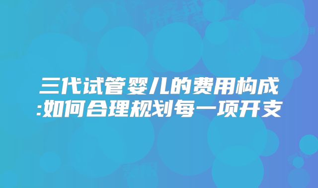 三代试管婴儿的费用构成:如何合理规划每一项开支