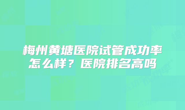 梅州黄塘医院试管成功率怎么样？医院排名高吗