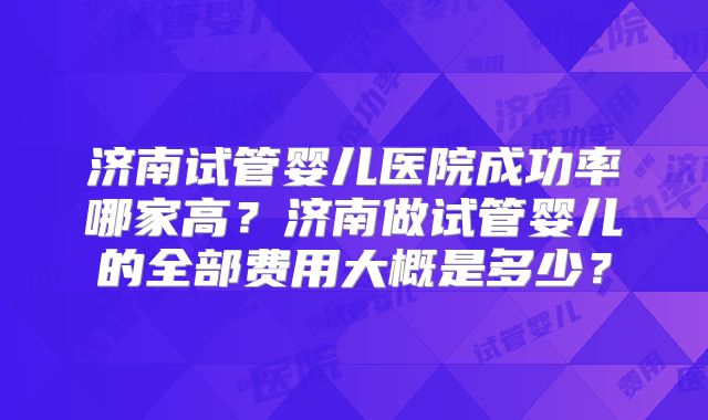 济南试管婴儿医院成功率哪家高?济南做试管婴儿的全部费用大概是多少?