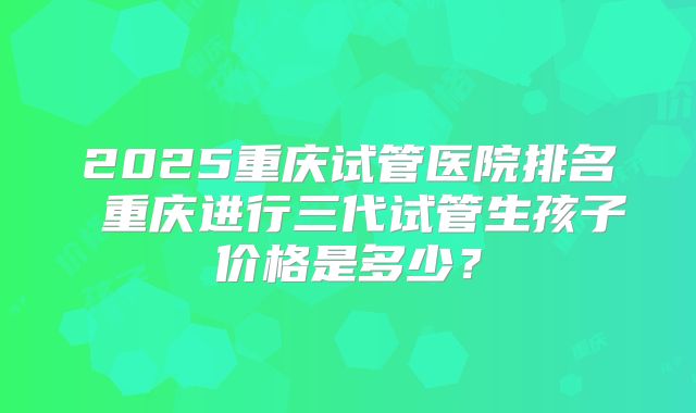 2025重庆试管医院排名 重庆进行三代试管生孩子价格是多少？
