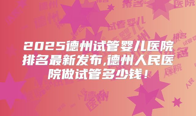 2025德州试管婴儿医院排名最新发布,德州人民医院做试管多少钱!