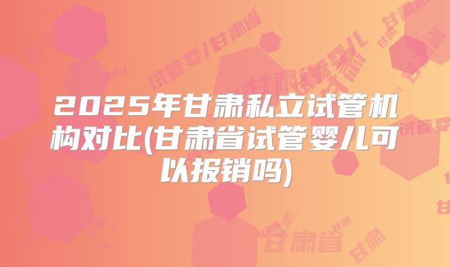 2025年甘肃私立试管机构对比(甘肃省试管婴儿可以报销吗)