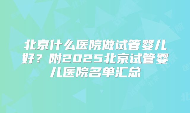 北京什么医院做试管婴儿好?附2025北京试管婴儿医院名单汇总
