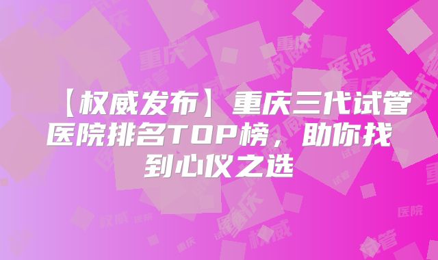 【权威发布】重庆三代试管医院排名TOP榜,助你找到心仪之选