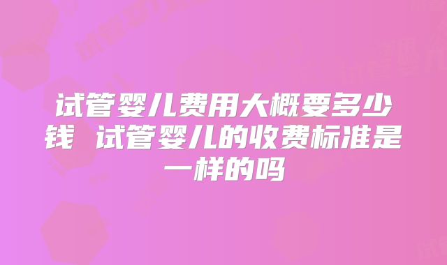 试管婴儿费用大概要多少钱 试管婴儿的收费标准是一样的吗