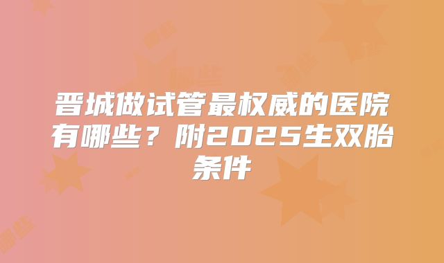 晋城做试管最权威的医院有哪些？附2025生双胎条件