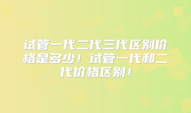 试管一代二代三代区别价格是多少!试管一代和二代价格区别!