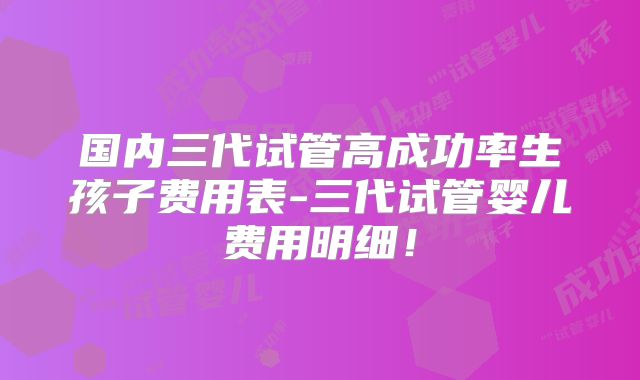 国内三代试管高成功率生孩子费用表-三代试管婴儿费用明细！