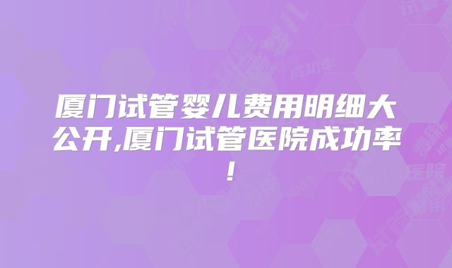 厦门试管婴儿费用明细大公开,厦门试管医院成功率！