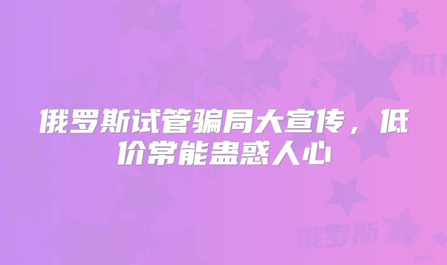 俄罗斯试管骗局大宣传，低价常能蛊惑人心