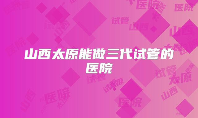 山西太原能做三代试管的医院