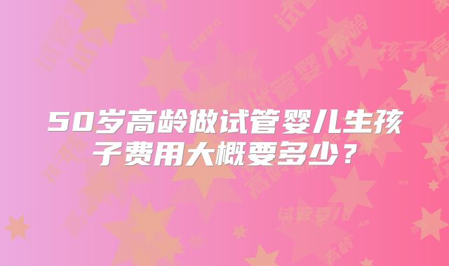 50岁高龄做试管婴儿生孩子费用大概要多少？