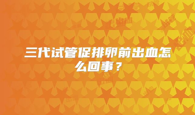 三代试管促排卵前出血怎么回事?