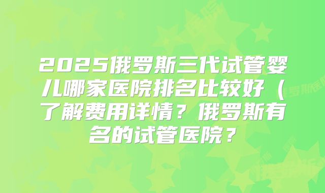 2025俄罗斯三代试管婴儿哪家医院排名比较好（了解费用详情？俄罗斯有名的试管医院？