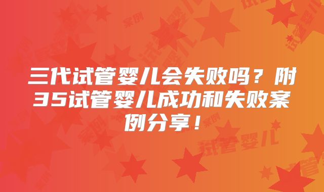 三代试管婴儿会失败吗?附35试管婴儿成功和失败案例分享!