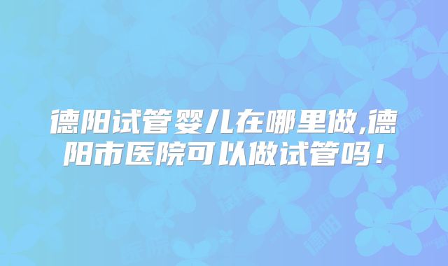 德阳试管婴儿在哪里做,德阳市医院可以做试管吗!