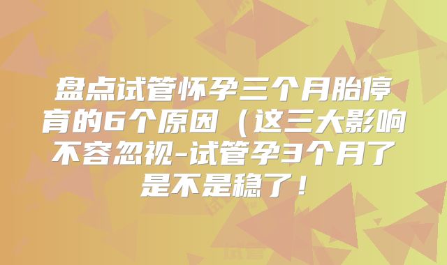 盘点试管怀孕三个月胎停育的6个原因(这三大影响不容忽视-试管孕3个月了是不是稳了!