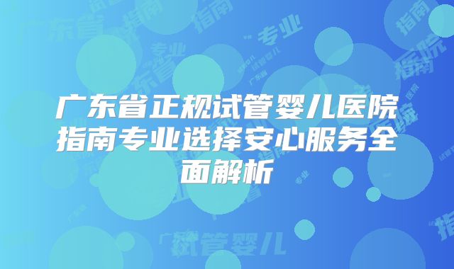 广东省正规试管婴儿医院指南专业选择安心服务全面解析