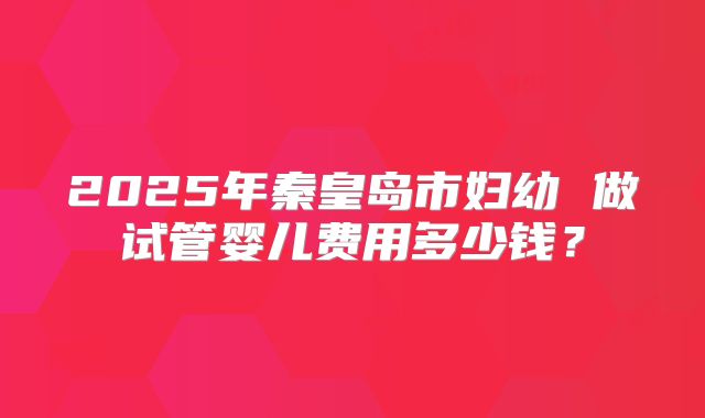 2025年秦皇岛市妇幼 做试管婴儿费用多少钱?