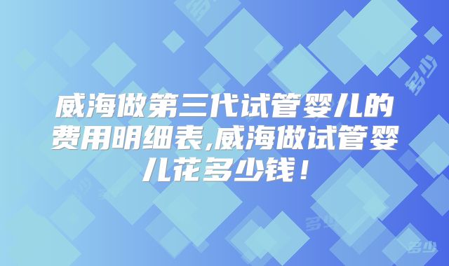 威海做第三代试管婴儿的费用明细表,威海做试管婴儿花多少钱!