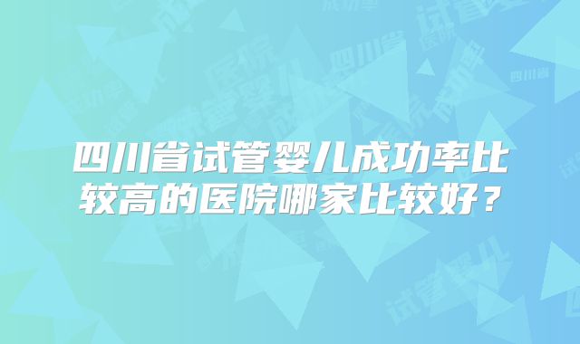 四川省试管婴儿成功率比较高的医院哪家比较好？