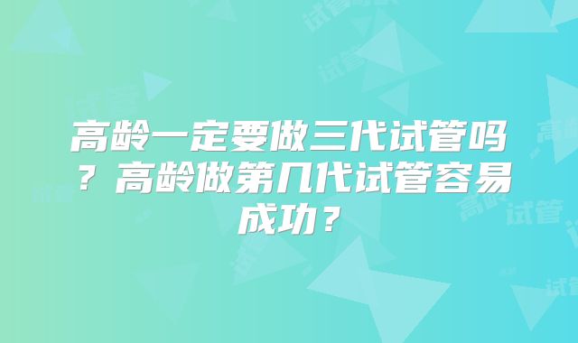 高龄一定要做三代试管吗？高龄做第几代试管容易成功？
