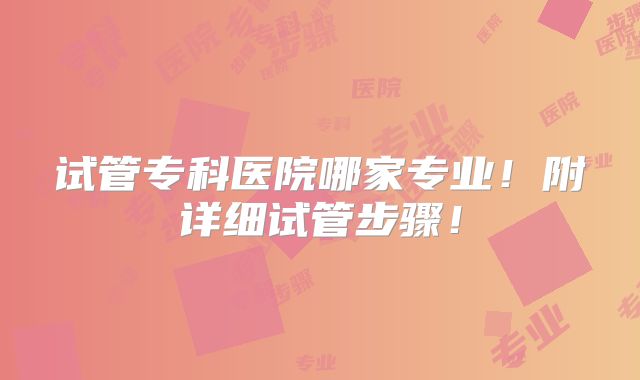试管专科医院哪家专业！附详细试管步骤！
