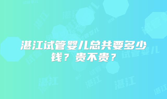 湛江试管婴儿总共要多少钱?贵不贵?