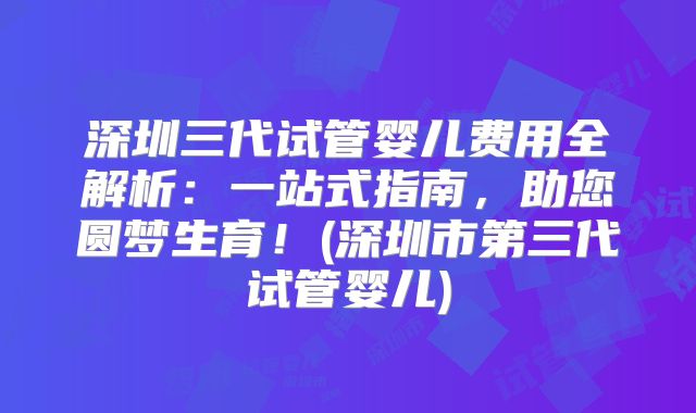 深圳三代试管婴儿费用全解析：一站式指南，助您圆梦生育！(深圳市第三代试管婴儿)