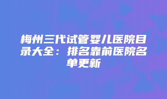 梅州三代试管婴儿医院目录大全：排名靠前医院名单更新