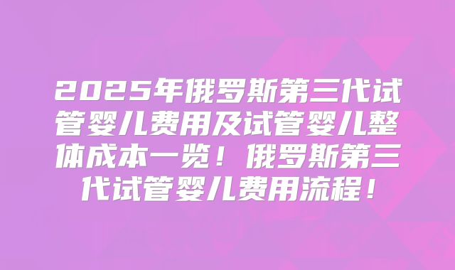 2025年俄罗斯第三代试管婴儿费用及试管婴儿整体成本一览！俄罗斯第三代试管婴儿费用流程！