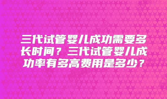 三代试管婴儿成功需要多长时间？三代试管婴儿成功率有多高费用是多少？