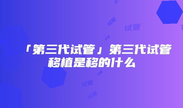 「第三代试管」第三代试管移植是移的什么