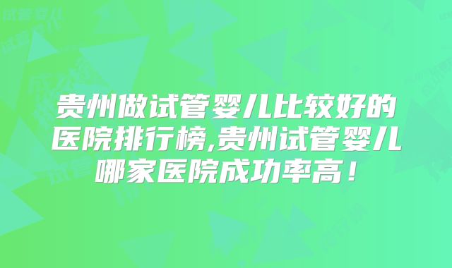 贵州做试管婴儿比较好的医院排行榜,贵州试管婴儿哪家医院成功率高！