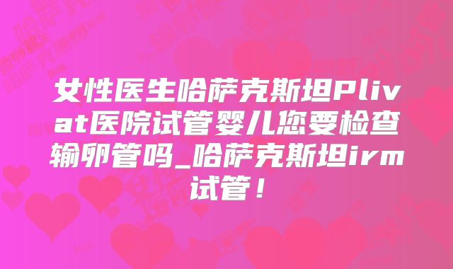 女性医生哈萨克斯坦Plivat医院试管婴儿您要检查输卵管吗_哈萨克斯坦irm试管!