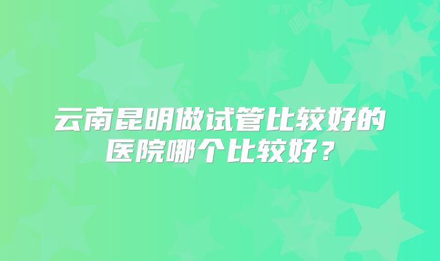 云南昆明做试管比较好的医院哪个比较好?