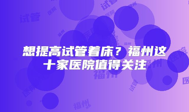 想提高试管着床？福州这十家医院值得关注