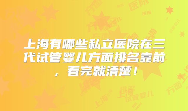上海有哪些私立医院在三代试管婴儿方面排名靠前,看完就清楚!