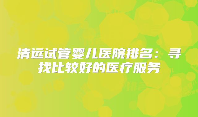 清远试管婴儿医院排名:寻找比较好的医疗服务