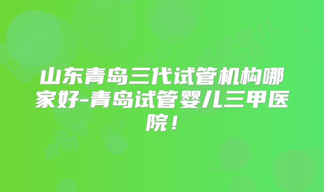 山东青岛三代试管机构哪家好-青岛试管婴儿三甲医院!