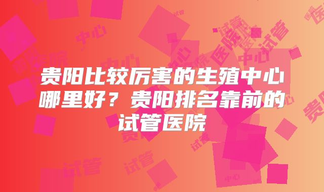 贵阳比较厉害的生殖中心哪里好？贵阳排名靠前的试管医院