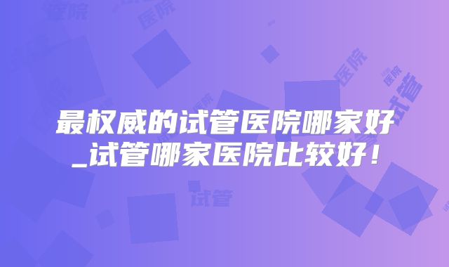 最权威的试管医院哪家好_试管哪家医院比较好！
