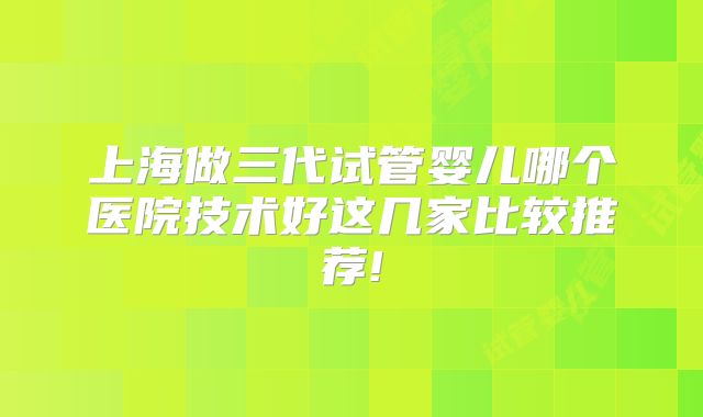 上海做三代试管婴儿哪个医院技术好这几家比较推荐!