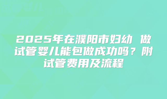 2025年在濮阳市妇幼 做试管婴儿能包做成功吗？附试管费用及流程