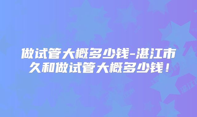 做试管大概多少钱-湛江市久和做试管大概多少钱！